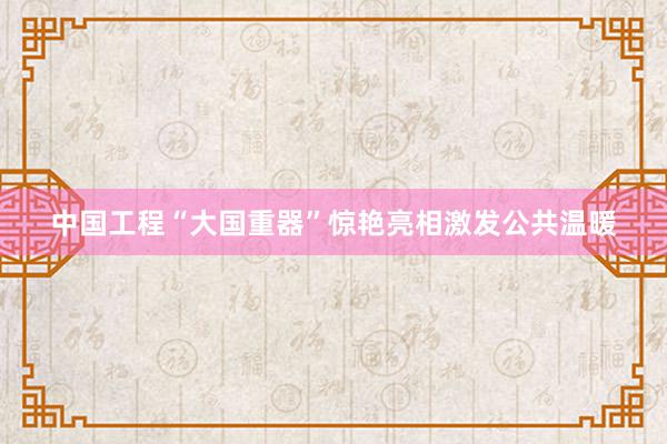 中国工程“大国重器”惊艳亮相激发公共温暖