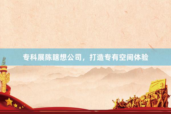 专科展陈瞎想公司，打造专有空间体验